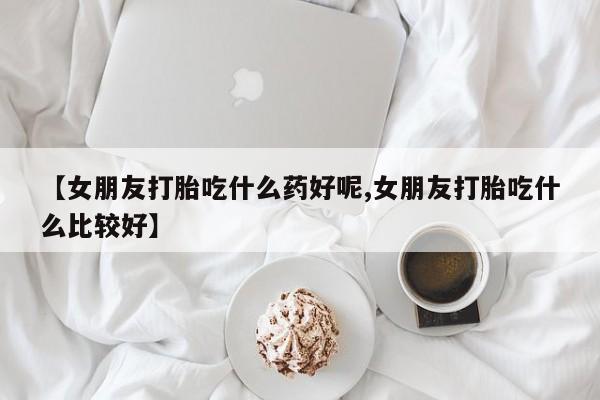 卖正品米非米索购买微信【女朋友打胎吃什么药好呢,女朋友打胎吃什么比较好】