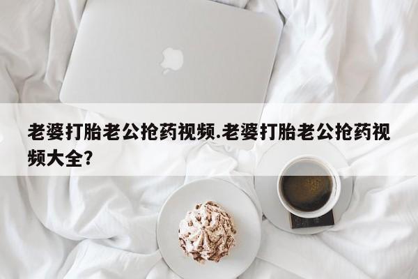 卖正品米非米索购买微信老婆打胎老公抢药视频.老婆打胎老公抢药视频大全？