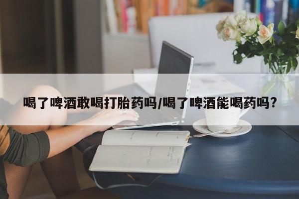 卖正品米非米索购买微信喝了啤酒敢喝打胎药吗/喝了啤酒能喝药吗?