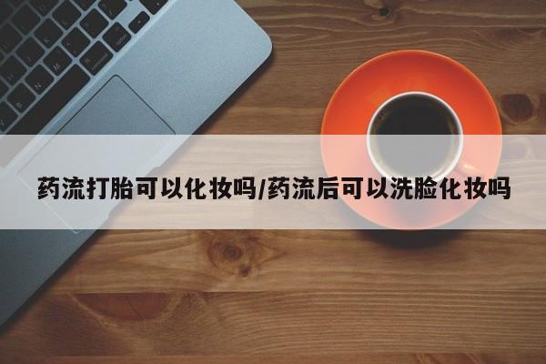 卖正品米非米索购买微信药流打胎可以化妆吗/药流后可以洗脸化妆吗