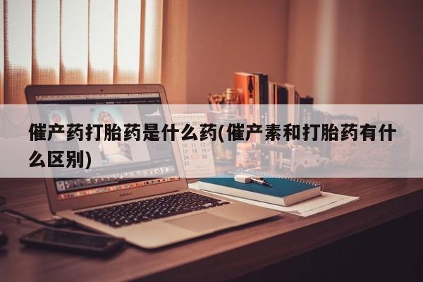 卖正品米非米索购买微信催产药打胎药是什么药(催产素和打胎药有什么区别)