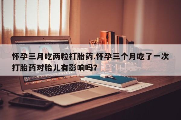 卖正品米非米索购买微信怀孕三月吃两粒打胎药.怀孕三个月吃了一次打胎药对胎儿有影响吗？