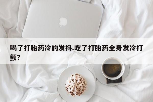 卖正品米非米索购买微信喝了打胎药冷的发抖.吃了打胎药全身发冷打颤？