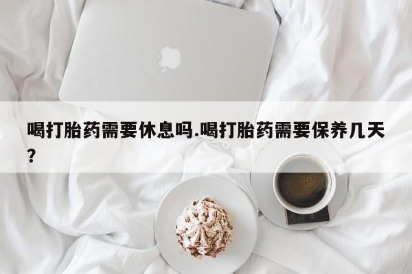 卖正品米非米索购买微信喝打胎药需要休息吗.喝打胎药需要保养几天？