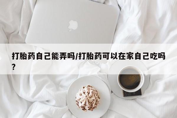卖正品米非米索购买微信打胎药自己能弄吗/打胎药可以在家自己吃吗?