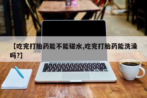 卖正品米非米索购买微信【吃完打胎药能不能碰水,吃完打胎药能洗澡吗?】