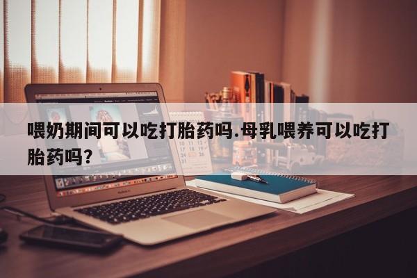 卖正品米非米索购买微信喂奶期间可以吃打胎药吗.母乳喂养可以吃打胎药吗？
