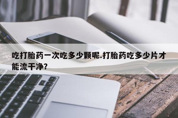 卖正品米非米索购买微信吃打胎药一次吃多少颗呢.打胎药吃多少片才能流干净？